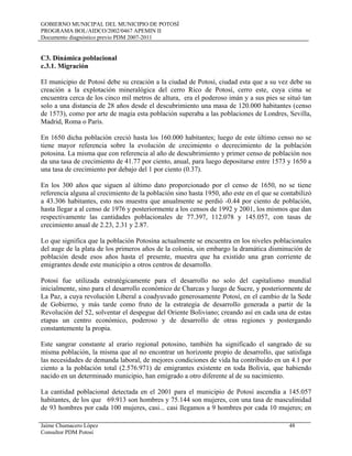 GOBIERNO MUNICIPAL DEL MUNICIPIO DE POTOSÍ
PROGRAMA BOL/AIDCO/2002/0467 APEMIN II
Documento diagnóstico previo PDM 2007-2011
Jaime Chumacero López 48
Consultor PDM Potosí
C3. Dinámica poblacional
l municipio de Potosí debe su creación a la ciudad de Potosí, ciudad esta que a su vez debe su
n 1650 dicha población creció hasta los 160.000 habitantes; luego de este último censo no se
n los 300 años que siguen al último dato proporcionado por el censo de 1650, no se tiene
o que significa que la población Potosina actualmente se encuentra en los niveles poblacionales
otosí fue utilizada estratégicamente para el desarrollo no solo del capitalismo mundial
ste sangrar constante al erario regional potosino, también ha significado el sangrado de su
a cantidad poblacional detectada en el 2001 para el municipio de Potosí ascendía a 145.057
c.3.1. Migración
E
creación a la explotación mineralógica del cerro Rico de Potosí, cerro este, cuya cima se
encuentra cerca de los cinco mil metros de altura, era el poderoso imán y a sus pies se situó tan
solo a una distancia de 28 años desde el descubrimiento una masa de 120.000 habitantes (censo
de 1573), como por arte de magia esta población superaba a las poblaciones de Londres, Sevilla,
Madrid, Roma o París.
E
tiene mayor referencia sobre la evolución de crecimiento o decrecimiento de la población
potosina. La misma que con referencia al año de descubrimiento y primer censo de población nos
da una tasa de crecimiento de 41.77 por ciento, anual, para luego depositarse entre 1573 y 1650 a
una tasa de crecimiento por debajo del 1 por ciento (0.37).
E
referencia alguna al crecimiento de la población sino hasta 1950, año este en el que se contabilizó
a 43.306 habitantes, esto nos muestra que anualmente se perdió -0.44 por ciento de población,
hasta llegar a al censo de 1976 y posteriormente a los censos de 1992 y 2001, los mismos que dan
respectivamente las cantidades poblacionales de 77.397, 112.078 y 145.057, con tasas de
crecimiento anual de 2.23, 2.31 y 2.87.
L
del auge de la plata de los primeros años de la colonia, sin embargo la dramática disminución de
población desde esos años hasta el presente, muestra que ha existido una gran corriente de
emigrantes desde este municipio a otros centros de desarrollo.
P
inicialmente, sino para el desarrollo económico de Charcas y luego de Sucre, y posteriormente de
La Paz, a cuya revolución Liberal a coadyuvado generosamente Potosí, en el cambio de la Sede
de Gobierno, y más tarde como fruto de la estrategia de desarrollo generada a partir de la
Revolución del 52, solventar el despegue del Oriente Boliviano; creando así en cada una de estas
etapas un centro económico, poderoso y de desarrollo de otras regiones y postergando
constantemente la propia.
E
misma población, la misma que al no encontrar un horizonte propio de desarrollo, que satisfaga
las necesidades de demanda laboral, de mejores condiciones de vida ha contribuido en un 4.1 por
ciento a la población total (2.576.971) de emigrantes existente en toda Bolivia, que habiendo
nacido en un determinado municipio, han emigrado a otro diferente al de su nacimiento.
L
habitantes, de los que 69.913 son hombres y 75.144 son mujeres, con una tasa de masculinidad
de 93 hombres por cada 100 mujeres, casi... casi llegamos a 9 hombres por cada 10 mujeres; en
 