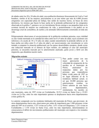 GOBIERNO MUNICIPAL DEL MUNICIPIO DE POTOSÍ
PROGRAMA BOL/AIDCO/2002/0467 APEMIN II
Documento diagnóstico previo PDM 2007-2011
Jaime Chumacero López 52
Consultor PDM Potosí
de edades entre los 20 y 24 años de edad, cuya población disminuye bruscamente de 8 mil a 5 mil
hombres, similar al de las mujeres; precisamente es en este tramo que más de 6.000 jóvenes
emigrantes con capacidad plena de trabajo, han salido de nuestras tierras, en busca de otros
derroteros, los mismos que hacen la base ancha de la pirámide poblacional de los emigrantes
observada en la gráfica 7, quienes a su vez inicialmente llevan consigo a sus pequeños hijos en la
aventura incierta de mejorar sus condiciones de vida, y posteriormente a sus padres en un
desarraigo cruel de costumbres, de sueños y de amistades laboriosamente construidas en toda una
vida.
Peligrosamente observamos el envejecimiento de la población residente potosina, cuya vitalidad
se esta viendo mermada en la cantidad de niños entre los 0 a 9 años de edad, cuyos escalones son
inferiores a la escala de 10 a 14 años de edad, cuando naturalmente la pirámide debería ser de
base ancha con niños entre 0 a 4 años de edad y así sucesivamente; uno inicialmente se vería
tentado a comparar la situación poblacional con los países desarrollados europeos, donde existe
una reducción marcada en el número de hijos tenidos, sin embargo el caso del municipio
potosino, se encuentra marcado por lo anteriormente analizado, gente joven y fértil con alta
migración, que abandona nuestro suelo.
Migración reciente
Para poder contar con una
mejor apreciación de la
velocidad de emigración de los
nacidos en el municipio de
Potosí, analizamos las
respuestas dadas por las
personas que respondieron
haber vivido antes de 1997 en
un lugar diferente al de la
residencia habitual actual, es
así que 26.000 personas que
anteriormente residían en
Potosí salieron de este hacia
otros departamentos,
similarmente los nacidos en
este municipio, antes de 1997 vivían en Cochabamba, 18.513 vivían en Santa Cruz y 15.821
vivían en La Paz, entre los más importantes quienes se desplazaron hacia otros departamentos
(véase gráfica 8).
Lo anterior comparado con los residentes habituales del municipio de Potosí, que provienen de
otros departamentos hacia esta, observamos por orden de importancia que 1.846 personas vivían
antes de 1997 en el exterior, 1.527 vivían en La Paz, 1.471 vivían en Chuquisaca, 1.231 vivían en
Cochabamba y 1.154 vivían en Santa Cruz, entre los más importantes, determinándose en
consecuencia el déficit de movimientos poblacionales del municipio con respecto a los restantes
departamentos.
Chuquisaca
La Paz
Cochabamba
Oruro
Potosi
Tarija
Santa Cruz
Beni
Pando
Exterior
0510152025
En Miles
0 5 10 15 20 25
En Miles
Emigrantes
Inmigrantes
Gráfica 8: Inmigrantes y Emigrantes por departamento de
residencia antes de 1997
Censo de Población y Vivienda 2001
Fuente: CNPV-2001- Elaboración Jaime Chumacero
 