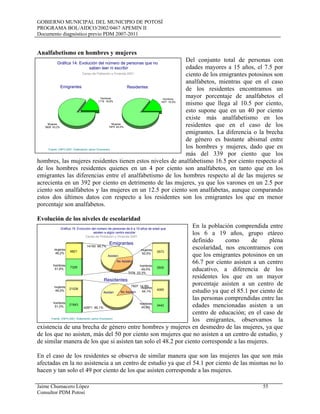 GOBIERNO MUNICIPAL DEL MUNICIPIO DE POTOSÍ
PROGRAMA BOL/AIDCO/2002/0467 APEMIN II
Documento diagnóstico previo PDM 2007-2011
Jaime Chumacero López 55
Consultor PDM Potosí
Analfabetismo en hombres y mujeres
Del conjunto total de personas con
edades mayores a 15 años, el 7.5 por
ciento de los emigrantes potosinos son
analfabetos, mientras que en el caso
de los residentes encontramos un
mayor porcentaje de analfabetos el
mismo que llega al 10.5 por ciento,
esto supone que en un 40 por ciento
existe más analfabetismo en los
residentes que en el caso de los
emigrantes. La diferencia o la brecha
de género es bastante abismal entre
los hombres y mujeres, dado que en
más del 339 por ciento que los
hombres, las mujeres residentes tienen estos niveles de analfabetismo 16.5 por ciento respecto al
de los hombres residentes quienes en un 4 por ciento son analfabetos, en tanto que en los
emigrantes las diferencias entre el analfabetismo de los hombres respecto al de las mujeres se
acrecienta en un 392 por ciento en detrimento de las mujeres, ya que los varones en un 2.5 por
ciento son analfabetos y las mujeres en un 12.5 por ciento son analfabetas, aunque comparando
estos dos últimos datos con respecto a los residentes son los emigrantes los que en menor
porcentaje son analfabetos.
Evolución de los niveles de escolaridad
En la población comprendida entre
los 6 a 19 años, grupo etáreo
definido como de plena
escolaridad, nos encontramos con
que los emigrantes potosinos en un
66.7 por ciento asisten a un centro
educativo, a diferencia de los
residentes los que en un mayor
porcentaje asisten a un centro de
estudio ya que el 85.1 por ciento de
las personas comprendidas entre las
edades mencionadas asisten a un
centro de educación; en el caso de
los emigrantes, observamos la
existencia de una brecha de género entre hombres y mujeres en desmedro de las mujeres, ya que
de los que no asisten, más del 50 por ciento son mujeres que no asisten a un centro de estudio, y
de similar manera de los que si asisten tan solo el 48.2 por ciento corresponde a las mujeres.
En el caso de los residentes se observa de similar manera que son las mujeres las que son más
afectadas en la no asistencia a un centro de estudio ya que el 54.1 por ciento de las mismas no lo
hacen y tan solo el 49 por ciento de los que asisten corresponde a las mujeres.
Hombres
1178 16,8%
Mujeres
5828 83,2%
Hombres
1577 16,5%
Mujeres
7975 83,5%
Gráfica 14: Evolución del número de personas que no
saben leer ni escribir
Censo de Población y Vivienda 2001
Fuente: CNPV-2001- Elaboración Jaime Chumacero
ResidentesEmigrantes
hombres
51,8%
mujeres
48,2%
7329
6821
14150 66,7%
7078 33,3%
hombres
49,5%
mujeres
50,5%
3505
3573
hombres
51,0%
mujeres
49,0%
21843
21028
42871 85,1%
7507 14,9%
hombres
45,9%
mujeres
54,1%
3442
4065
Gráfica 15: Evolución del número de personas de 6 a 19 años de edad que
asisten a algún centro escolar
Asisten
Asisten
No Asisten
No Asisten
Censo de Población y Vivienda 2001
Fuente: CNPV-2001- Elaboración Jaime Chumacero
Emigrantes
Residentes
 