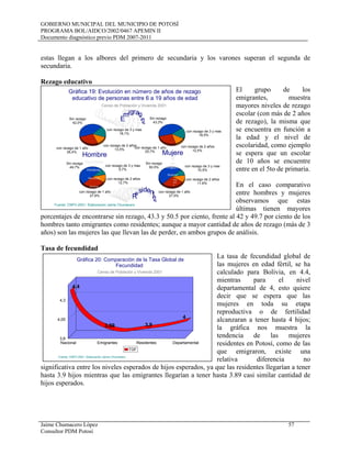 GOBIERNO MUNICIPAL DEL MUNICIPIO DE POTOSÍ
PROGRAMA BOL/AIDCO/2002/0467 APEMIN II
Documento diagnóstico previo PDM 2007-2011
Jaime Chumacero López 57
Consultor PDM Potosí
estas llegan a los albores del primero de secundaria y los varones superan el segunda de
secundaria.
Rezago educativo
El grupo de los
emigrantes, muestra
mayores niveles de rezago
escolar (con más de 2 años
de rezago), la misma que
se encuentra en función a
la edad y el nivel de
escolaridad, como ejemplo
se espera que un escolar
de 10 años se encuentre
entre en el 5to de primaria.
En el caso comparativo
entre hombres y mujeres
observamos que estas
últimas tienen mayores
porcentajes de encontrarse sin rezago, 43.3 y 50.5 por ciento, frente al 42 y 49.7 por ciento de los
hombres tanto emigrantes como residentes; aunque a mayor cantidad de años de rezago (más de 3
años) son las mujeres las que llevan las de perder, en ambos grupos de análisis.
Tasa de fecundidad
La tasa de fecundidad global de
las mujeres en edad fértil, se ha
calculado para Bolivia, en 4.4,
mientras para el nivel
departamental de 4, esto quiere
decir que se espera que las
mujeres en toda su etapa
reproductiva o de fertilidad
alcanzaran a tener hasta 4 hijos;
la gráfica nos muestra la
tendencia de las mujeres
residentes en Potosí, como de las
que emigraron, existe una
relativa diferencia no
significativa entre los niveles esperados de hijos esperados, ya que las residentes llegarían a tener
hasta 3.9 hijos mientras que las emigrantes llegarían a tener hasta 3.89 casi similar cantidad de
hijos esperados.
4,4
3,89 3,9
4
Nacional Emigrantes Residentes Departamental
3,8
4,05
4,3
TGF
Gráfica 20: Comparación de la Tasa Global de
Fecundidad
Censo de Población y Vivienda 2001
Fuente: CNPV-2001- Elaboración Jaime Chumacero
Sin rezago
42,0%
con rezago de 1 año
26,4%
con rezago de 2 años
13,5%
con rezago de 3 y mas
18,1%
Sin rezago
43,3%
con rezago de 1 año
25,7%
con rezago de 2 años
12,5%
con rezago de 3 y mas
18,5%
Sin rezago
49,7%
con rezago de 1 año
27,8%
con rezago de 2 años
12,7%
con rezago de 3 y mas
9,7%
Sin rezago
50,5%
con rezago de 1 año
27,5%
con rezago de 2 años
11,6%
con rezago de 3 y mas
10,5%
Gráfica 19: Evolución en número de años de rezago
educativo de personas entre 6 a 19 años de edad
E
mi
gr
a
n tes
Emigr
a
ntes
Emigra
nt
e
s
E
migant
e
s E
m
igrantes
E
m
ig
rantes
E
m
ig
ra
ntes
Emig
ra
n
tes
Emigra
n
te
s
E
migran
tes
R
esident
e
s
Resident
es
Reside
nt
es
Resid
e
nt
e
s
Resi
d
e
nt
es
Resi
d
entes
R
e
si
de
ntes
R
e
si
d entes
R
esidente
sResidentes
Censo de Población y Vivienda 2001
Fuente: CNPV-2001- Elaboración Jaime Chumacero
Hombres
Hombres
Hombres
Hombres
Hombre
Muj
ere
s
Mujeres
Mujeres
M
uj
er
es
Mujere
 
