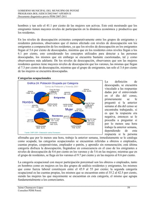 GOBIERNO MUNICIPAL DEL MUNICIPIO DE POTOSÍ
PROGRAMA BOL/AIDCO/2002/0467 APEMIN II
Documento diagnóstico previo PDM 2007-2011
Jaime Chumacero López 59
Consultor PDM Potosí
hombres y tan solo el 41.1 por ciento de las mujeres son activas. Esto está mostrando que los
emigrantes tienen mayores niveles de participación en la dinámica económica y productiva que
los residentes.
En los niveles de desocupación existentes comparativamente entre los grupos de emigrantes y
residentes potosinos, observamos que el menos afectado con niveles de desocupación son los
emigrantes a comparación de los residentes, ya que los niveles de desocupación en los emigrantes
llegan al 5.6 por ciento de desocupados, mientras que en los residentes estos niveles llegan a los
6.1 por ciento, esto considerando los conceptos utilizados para detectar a las personas
desocupadas, los mismos que sin embargo se encuentra bastante cuestionadas, tal y como
observaremos más adelante. De los niveles de desocupación, observamos que son las mujeres
residentes quienes tiene mayores niveles de desocupación que los varones, las mismas que llegan
al 7.3 por ciento de desocupación, mientras que el grupo de emigrantes, tan solo el 3.4 por ciento
de las mujeres se encuentra desocupadas.
Categorías ocupacionales
La definición de
desocupado, se encuentra
vinculado a las respuestas
dadas por el entrevistado
en el día del censo,
primeramente se le
preguntó si la anterior
semana al día del censo se
encontraba trabajando, si
es que la respuesta era
negativa, entonces se le
procedía a preguntar si
por lo menos una hora
trabajo la anterior semana,
dependiendo de esta
respuesta si la persona
afirmaba que por lo menos una hora, trabajo la anterior semana, inmediatamente se le cataloga
como ocupada; las categorías ocupacionales se encuentran referidas a obreros o empleados,
cuentas propias, cooperativistas, empleador o patrón, y aprendiz sin remuneración; está última
categoría disfraza la desocupación, llegándose en consecuencia en el caso de los emigrantes a
niveles de desocupación de 8.6 por ciento en los varones y de 5.6 en las mujeres; mientras que en
el grupo de residentes, se llega en los varones el 9.7 por ciento y en las mujeres al 8.6 por ciento.
La categoría ocupacional con mayor participación porcentual son los obreros o empleados, tanto
en hombres como en mujeres en los dos grupos de análisis residentes y emigrantes, los mismos
que como fuerza laboral constituyen entre el 45.9 al 55 por ciento; la segunda categoría
ocupacional es las cuentas propias, los mismos que se encuentran entre el 35.2 al 42.5 por ciento,
siendo las mujeres las que mayormente se encuentran en esta categoría, el mismo que agrupa
fundamentalmente a los comerciantes.
obreros
17866 55,0%
aprendiz
474 1,5%
cuenta propias
11597 35,7%
Empleador
1515 4,7%
Coop.Sin Espc.
1010 3,1%
obreros
11399 49,5%
aprendiz
498 2,2%
cuenta propias
9197 40,0% Empleador
720 3,1%
Coop.Sin Espc.
1195 5,2%
obreros
13356 53,2%
aprendiz
612 2,4%
cuenta propias
8839 35,2%
Empleador
1303 5,2%
Coop.Sin Espc.
1011 4,0%
obreros
8039 45,9%
aprendiz
711 4,1%
cuenta propias
7435 42,5%
Empleador
416 2,4%
Coop.Sin Espc.
904 5,2%
Gráfica 24: Población Ocupada por Categoria
Censo de Población y Vivienda 2001
Fuente: CNPV-2001- Elaboración Jaime Chumacero
Hombres
Hombres
Hombres
Hombres
Hombre
Muj
ere
s
Mujeres
Mujeres
Mu
jer
es
Mujer
Emigrantes
Residentes
 