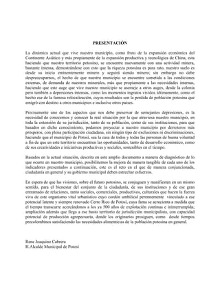 PRESENTACIÓN
La dinámica actual que vive nuestro municipio, como fruto de la expansión económica del
Continente Asiático y más propiamente de la expansión productiva y tecnológica de China, esta
haciendo que nuestro territorio potosino, se encuentre nuevamente con una actividad minera,
bastante intensa, demostrándose con esto que la riqueza potosina es para rato, nuestro suelo es
desde su inicio eminentemente minero y seguirá siendo minero; sin embargo no debe
despreocuparnos, el hecho de que nuestro municipio se encuentre sometida a las condiciones
externas, de demanda de nuestros minerales, más que propiamente a las necesidades internas,
haciendo que este auge que vive nuestro municipio se asemeje a otros auges, desde la colonia
pero también a depresiones intensas, como los momentos ingratos vividos últimamente, como el
hecho ese de la famosa relocalización, cuyos resultados son la perdida de población potosina que
emigró con destino a otros municipios e inclusive otros países.
Precisamente uno de los aspectos que nos debe preservar de semejantes depresiones, es la
necesidad de conocernos y conocer la real situación por la que atraviesa nuestro municipio, en
toda la extensión de su jurisdicción, tanto de su población, como de sus instituciones, para que
basados en dicho conocimiento, podamos proyectar a nuestro municipio por derroteros más
prósperos, con plena participación ciudadana, sin ningún tipo de exclusiones ni discriminaciones,
haciendo que el municipio de Potosí, sea la casa de todos y todas las personas de buena voluntad
a fin de que en este territorio encuentren las oportunidades, tanto de desarrollo económico, como
de sus creatividades e iniciativas productivas y sociales, sostenibles en el tiempo.
Basados en la actual situación, descrita en este amplio documento a manera de diagnóstico de lo
que ocurre en nuestro municipio, posibilitemos la mejora de manera tangible de cada uno de los
indicadores presentados a continuación, este es el reto en el que de manera conjuncionada,
ciudadanía en general y su gobierno municipal deben estrechar esfuerzos.
En espera de que las visiones, sobre el futuro potosino, se conjuguen y manifiesten en un mismo
sentido, para el bienestar del conjunto de la ciudadanía, de sus instituciones y de ese gran
entramado de relaciones, tanto sociales, comerciales, productivos, culturales que hacen la fuerza
viva de este organismo vital urbanístico cuyo cordón umbilical perennemente vinculado a ese
potencial latente y siempre renovado Cerro Rico de Potosí, cuya fama se acrecienta a medida que
el tiempo transcurre acercándonos a los ya 500 años de explotación contínua e ininterrumpida;
ampliación además que llega a ese basto territorio de jurisdicción municipalista, con capacidad
potencial de producción agropecuaria, donde los originarios prosiguen, como desde tiempos
precolombinos satisfaciendo las necesidades alimenticias de la población potosina en general.
Rene Joaquino Cabrera
H.Alcalde Municipal de Potosí
 