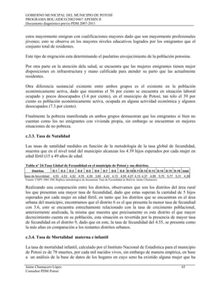 GOBIERNO MUNICIPAL DEL MUNICIPIO DE POTOSÍ
PROGRAMA BOL/AIDCO/2002/0467 APEMIN II
Documento diagnóstico previo PDM 2007-2011
Jaime Chumacero López 65
Consultor PDM Potosí
estos mayormente emigran con cualificaciones mayores dado que son mayormente profesionales
jóvenes; esto se observa en los mayores niveles educativos logrados por los emigrantes que el
conjunto total de residentes.
Este tipo de migración esta determinando el paulatino envejecimiento de la población potosina.
Por otra parte en la atención dela salud, se encuentra que las mujeres emigrantes tienen mejor
disposiciones en infraestructura y mano calificada para atender su parto que las actualmente
residentes.
Otra diferencia sustancial existente entre ambos grupos es el existente en la población
económicamente activa, dado que mientras el 56 por ciento se encuentra en situación laboral
ocupado y pocos desocupados (3.4 por ciento), en el municipio de Potosí, tan tolo el 39 por
ciento es población económicamente activa, ocupada en alguna actividad económica y algunos
desocupados (7.3 por ciento).
Finalmente la pobreza manifestada en ambos grupos demuestran que los emigrantes si bien no
cuentan como los no emigrantes con vivienda propia, sin embargo se encuentran en mejores
situaciones de no pobreza.
c.3.3. Tasa de Natalidad
Las tasas de natalidad medidos en función de la metodología de la tasa global de fecundidad,
muestra que en el nivel total del municipio alcanzan los 4.39 hijos esperados por cada mujer en
edad fértil (15 a 49 años de edad.
Tabla nº 24:Tasa Global de Fecundidad en el municipio de Potosí y sus distritos.
Distritos D.1 D.2 D.3 D.4 D.5 D.6 D.7 D.8 D.9 D.10 D.11 D.12 D.13 D.14 D.15 D.16 total
tasa de fecundidad 4,53 4,53 4,52 4,76 4,39 3,60 4,43 4,15 4,55 4,07 4,15 4,37 4,95 5,70 5,77 5,31 4,39
Fuente: CNPV 2001-INE-Réplica metodologíca de documento Tasa de Fecundidad en Bolivia: Jaime Chumacero
Realizando una comparación entre los distritos, observamos que son los distritos del área rural
los que presentan una mayor tasa de fecundidad, dado que estas superan la cantidad de 5 hijos
esperados por cada mujer en edad fértil; en tanto que los distritos que se encuentran en el área
urbana del municipio, encontramos que el distrito 6 es el que presenta la menor tasa de fecundiad
con 3.6, esto se encuentra estrechamente relacionado con la tasa de crecimento poblacional,
anteriormente analizada, la misma que muestra que precisamente es este distrito el que mayor
decrecimiento cuenta en su población, esta situación es revertida por la presencia de mayor tasa
de fecundidad en el distrito 9, dado que en este, la tasa de fecundidad del 4.55, se presenta como
la más altas en comparación a los restantes distritos urbanos.
c.3.4. Tasa de Mortalidad materna e infantil
La tasa de mortalidad infantil, calculado por el Instituto Nacional de Estadística para el municipio
de Potosí es de 78 muertes, por cada mil nacidos vivos, sin embargo de manera empírica, en base
a un análisis de la base de datos de los hogares en cuyo seno ha existido alguna mujer que ha
 