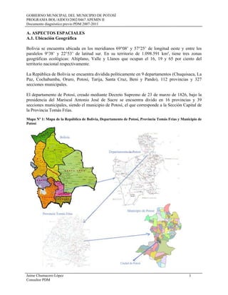 GOBIERNO MUNICIPAL DEL MUNICIPIO DE POTOSÍ
PROGRAMA BOL/AIDCO/2002/0467 APEMIN II
Documento diagnóstico previo PDM 2007-2011
Jaime Chumacero López 1
Consultor PDM
A. ASPECTOS ESPACIALES
A.1. Ubicación Geográfica
Bolivia se encuentra ubicada en los meridianos 69°08’ y 57°25’ de longitud oeste y entre los
paralelos 9°38’ y 22°53’ de latitud sur. En su territorio de 1.098.591 km², tiene tres zonas
geográficas ecológicas: Altiplano, Valle y Llanos que ocupan el 16, 19 y 65 por ciento del
territorio nacional respectivamente.
La República de Bolivia se encuentra dividida políticamente en 9 departamentos (Chuquisaca, La
Paz, Cochabamba, Oruro, Potosí, Tarija, Santa Cruz, Beni y Pando), 112 provincias y 327
secciones municipales.
El departamento de Potosí, creado mediante Decreto Supremo de 23 de marzo de 1826, bajo la
presidencia del Mariscal Antonio José de Sucre se encuentra divido en 16 provincias y 39
secciones municipales, siendo el municipio de Potosí, el que corresponde a la Sección Capital de
la Provincia Tomás Frías.
Mapa Nº 1: Mapa de la República de Bolivia, Departamento de Potosí, Provincia Tomás Frías y Municipio de
Potosí
 