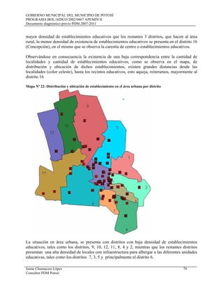 GOBIERNO MUNICIPAL DEL MUNICIPIO DE POTOSÍ
PROGRAMA BOL/AIDCO/2002/0467 APEMIN II
Documento diagnóstico previo PDM 2007-2011
Jaime Chumacero López 79
Consultor PDM Potosí
mayor densidad de establecimientos educativos que los restantes 3 distritos, que hacen al área
rural, la menor densidad de existencia de establecimientos educativos se presenta en el distrito 16
(Concepción), en el mismo que se observa la carestía de centro o establecimientos educativos.
Observándose en consecuencia la existencia de una baja correspondencia entre la cantidad de
localidades y cantidad de establecimientos educativos, como se observa en el mapa, de
distribución y ubicación de dichos establecimientos, existen grandes distancias desde las
localidades (color celeste), hasta los recintos educativos, esto aqueja, reiteramos, mayormente al
distrito 16
Mapa Nº 22: Distribución y ubicación de establecimiento en el área urbana por distrito
La situación en área urbana, se presenta con distritos con baja densidad de establecimientos
educativos, tales como los distritos, 9, 10, 12, 11, 8, 4 y 2, mientras que los restantes distritos
presentan una alta densidad de locales con infraestructura para albergar a las diferentes unidades
educativas, tales como los distritos 7, 3, 5 y principalmente el distrito 6.
 