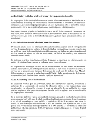 GOBIERNO MUNICIPAL DEL MUNICIPIO DE POTOSÍ
PROGRAMA BOL/AIDCO/2002/0467 APEMIN II
Documento diagnóstico previo PDM 2007-2011
Jaime Chumacero López 80
Consultor PDM Potosí
c.5.2.3. Estado y calidad de la infraestructura y del equipamiento disponible
La mayor parte de los establecimientos educacionales urbanos estatales están localizados en la
zona central de la ciudad y sus condiciones de funcionamiento no se encuentran con adecuadas
instalaciones, especialmente porque carecen de servicios higiénicos o estos se encuentran en mal
estado, motivo por el que se están refaccionando muchos de estos establecimientos.
Los establecimientos privados de la ciudad de Potosí son 12, de los cuales seis cuentan con los
tres ciclos, estos presentan adecuados niveles de funcionamiento, tanto en la cobertura de los
servicios básicos, así como la disponibilidad de equipos, para un mejor aprovechamiento de los
estudiantes.
c.5.2.4. Dotación de servicios básicos en los establecimientos
De manera general todos los establecimientos del área urbana cuentan con el correspondiente
servicio de agua potable, sin embargo la disponibilidad de eliminación de excretas, muestra que
en un 80 por ciento de los establecimientos si bien cuentan con dichos servicios, sin embargo el
servicio mismo en alguna de ellas es inadecuados, con baños no aseados y con elementos
sanitarios en mal estado.
En tanto que en el área rural, la disponibilidad de agua en la mayoría de los establecimientos no
existe, y la eliminación de excretas, se realiza en pozos ciegos o letrinas.
La disponibilidad de energía eléctrica en los establecimientos del área urbana se encuentran
cubierta en su totalidad, sin embargo en muchos de ellos, si bien existe la conexión eléctrica, el
servicio en se encuentra con bastantes deficiencias, tal es el caso del Colegio Juan Manual
Calero, donde en el turno de la noche, funciona el CEMA y dicho servicio muestra deficiencias
considerables (mala iluminación en las aulas y patio en penumbras).
c.5.2.5. Cobertura y tasa de matriculación
La educación recibida por una población, refleja las características sociales, económicas y
culturales de la comunidad, así también la educación influye a las características antes
mencionadas. La información referente al grado de educación de una población sirve para
muchos propósitos, principalmente coadyuva a formular políticas y planes para la administración
de los programas educativos.
En el municipio de Potosí y en su generalidad la población en edad de escolaridad usualmente se
encuentra entre los 5 a 19 años de edad, considerando el inicio de escolaridad desde el prekinder
o pre inicial, hasta el egreso como bachiller o vencimiento del 4to de secundaria, este tramo de
edades, se manifiesta aproximadamente con el 37.5 por ciento de toda la población, esto es que
para el caso poblacional del municipio de Potosí en el 2005 con 160.734 habitantes, se estima una
población en edad de escolaridad de 60.249 personas, comprendidas estas en el tramo de edad
antes mencionado.
 