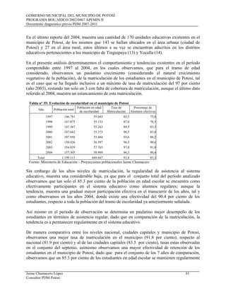 GOBIERNO MUNICIPAL DEL MUNICIPIO DE POTOSÍ
PROGRAMA BOL/AIDCO/2002/0467 APEMIN II
Documento diagnóstico previo PDM 2007-2011
Jaime Chumacero López 81
Consultor PDM Potosí
En el último reporte del 2004, muestra una cantidad de 170 unidades educativas existentes en el
municipio de Potosí, de los mismos que 143 se hallan ubicados en el área urbana (ciudad de
Potosí) y 27 en el área rural, estos últimos a su vez se encuentran adscritos en los distritos
educativos pertenecientes a los municipio de Tinguipaya (13) y Yocalla (14).
En el presente análisis determinaremos el comportamiento y tendencias existentes en el período
comprendido entre 1997 al 2004, en los cuales observamos, que para el tramo de edad
considerado, observamos un paulatino crecimiento (considerando el natural crecimiento
vegetativo de la población), de la matriculación de los estudiantes en el municipio de Potosí, tal
es el caso que se ha llegado inclusive a un máximo de tasa de matriculación del 97 por ciento
(año 2003), restando tan solo un 3 con falta de cobertura de matriculación, aunque el último dato
referido al 2004, muestra un estancamiento de esta matriculación.
Tabla nº 35: Evolución de escolaridad en el municipio de Potosí
Año Población total
Población en edad
de escolaridad
Tasa de
Matriculación
Porcentaje de
Alumnos efectivos
1997 146.781 55.043 83,5 75,0
1998 147.075 55.153 87,0 78,5
1999 147.367 55.263 89,5 83,3
2000 147.662 55.373 90,5 85,0
2001 147.958 55.484 93,6 88,2
2002 150.926 56.597 96,3 90,6
2003 154.039 57.765 97,0 91,0
2004 157.305 58.989 96,3 90,4
Total 1.199.113 449.667 91,8 85,3
Fuente: Ministerio de Educación – Proyecciones poblacionales Jaime Chumacero
Sin embargo de los altos niveles de matriculación, la regularidad de asistencia al sistema
educativo, muestra una considerable baja, ya que para el conjunto total del período analizado
observamos que tan solo el 85.3 por ciento de la población en edad escolar se encuentra como
efectivamente participantes en el sistema educativo como alumnos regulares; aunque la
tendencia, muestra una gradual mayor participación efectiva en el transcurrir de los años, tal y
como observamos en los años 2004, donde existe una efectividad del 90.4 por ciento de los
estudiantes, respecto a toda la población del tramo de escolaridad ya anteriormente señalada.
Así mismo en el período de observación se determina un paulatino mejor desempeño de los
estudiantes en términos de asistencia regular, dado que en comparación de la matriculación, la
tendencia es a permanecer regularmente en el sistema educativo.
De manera comparativa entre los niveles nacional, ciudades capitales y municipio de Potosí,
observamos una mejor tasa de matriculación en el municipio (91.8 por ciento), respecto al
nacional (81.9 por ciento) y al de las ciudades capitales (83.5 por ciento), tasas estas observadas
en el conjunto del septenio, asimismo observamos una mayor efectividad de retención de los
estudiantes en el municipio de Potosí, dado que para el conjunto de los 7 años de comparación,
observamos que un 85.3 por ciento de los estudiantes en edad escolar se mantienen regularmente
 