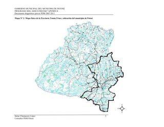 GOBIERNO MUNICIPAL DEL MUNICIPIO DE POTOSÍ
PROGRAMA BOL/AIDCO/2002/0467 APEMIN II
Documento diagnóstico previo PDM 2007-2011
Mapa Nº 2: Mapa físico de la Provincia Tomás Frías y ubicación del municipio de Potosí
Jaime Chumacero López 2
Consultor PDM Potosí
 