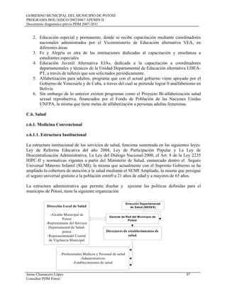GOBIERNO MUNICIPAL DEL MUNICIPIO DE POTOSÍ
PROGRAMA BOL/AIDCO/2002/0467 APEMIN II
Documento diagnóstico previo PDM 2007-2011
Jaime Chumacero López 87
Consultor PDM Potosí
2. Educación especial y permanente, donde se recibe capacitación mediante coordinadores
nacionales administrados por el Viceministerio de Educación alternativa VEA, en
diferentes áreas
3. Fe y Alegría es otra de las instituciones dedicadas al capacitación y enseñanza a
estudiantes especiales
4. Educación Juvenil Alternativa EJAs, dedicada a la capacitación a coordinadores
departamentales y técnicos de la Unidad Departamental de Educación alternativa UDEA-
PT, a través de talleres que son solicitados periódicamente.
5. Alfabetización para adultos, programa que con el actual gobierno viene apoyado por el
Gobierno de Venezuela y de Cuba, a traves del cual se pretende lograr 0 analfabetismo en
Bolivia
6. Sin embargo de lo anterior existen programas como el Proyecto Bi-alfabetización salud
sexual reproductiva, financiados por el Fondo de Población de las Naciones Unidas
UNFPA, la misma que tiene metas de alfabetización a personas adultas femeninas.
C.6. Salud
c.6.1. Medicina Convencional
c.6.1.1. Estructura Institucional
La estructura institucional de los servicios de salud, funciona sustentada en las siguientes leyes:
Ley de Reforma Educativa del año 2004, Ley de Participación Popular y La Ley de
Descentralización Administrativa, La Ley del Diálogo Nacional-2000, el Art. 8 de la Ley 2235
HIPC-II y normativas vigentes a partir del Ministerio de Salud, enmarcado dentro el Seguro
Universal Materno Infantil (SUMI), la misma que actualmente con el Supremo Gobierno se ha
ampliado la cobertura de atención a la salud mediante el SUMI Ampliado, la misma que persigue
el seguro universal gratuito a la población entre0 a 21 años de edad y a mayores de 65 años.
La estructura administrativa que permite diseñar y ejecutar las políticas definidas para el
municipio de Potosí, tiene la siguiente organización
Dirección Local de Salud
-Alcalde Municipal de
Potosí
-Representante del Servicio
Departamental de Salud-
potosí
-Representantedel Comité
de Vigilancia Municipal
Dirección Departamental
de Salud (SEDES)
Gerente de Red del Municipio de
Potosí
Directores de establecimientos de
salud
-Profesionales Médicos y Personal de salud
-Administrativos
-Establecimientos de salud
 