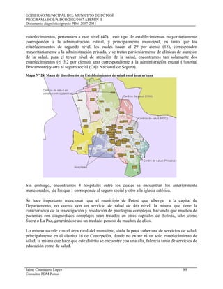 GOBIERNO MUNICIPAL DEL MUNICIPIO DE POTOSÍ
PROGRAMA BOL/AIDCO/2002/0467 APEMIN II
Documento diagnóstico previo PDM 2007-2011
Jaime Chumacero López 89
Consultor PDM Potosí
establecimientos, pertenecen a este nivel (42), este tipo de establecimientos mayoritariamente
corresponden a la administración estatal, y principalmente municipal, en tanto que los
establecimientos de segundo nivel, los cuales hacen el 29 por ciento (18), corresponden
mayoritariamente a la administración privada, y se tratan particularmente de clínicas de atención
de la salud, para el tercer nivel de atención de la salud, encontramos tan solamente dos
establecimientos (el 3.2 por ciento), uno correspondiente a la administración estatal (Hospital
Bracamonte) y otra al seguro social (Caja Nacional de Seguro).
Mapa Nº 24. Mapa de distribución de Establecimientos de salud en el área urbana
Sin embargo, encontramos 4 hospitales entre los cuales se encuentran los anteriormente
mencionados, de los que 1 corresponde al seguro social y otro a la iglesia católica.
Se hace importante mencionar, que el municipio de Potosí que alberga a la capital de
Departamento, no cuenta con un servicio de salud de 4to nivel, la misma que tiene la
característica de la investigación y resolución de patologías complejas, haciendo que muchos de
pacientes con diagnósticos complejos sean tratados en otras capitales de Bolivia, tales como
Sucre o La Paz, generándose así un traslado penoso de muchos de ellos.
Lo mismo sucede con el área rural del municipio, dada la poca cobertura de servicios de salud,
principalmente en el distrito 16 de Concepción, donde no existe ni un solo establecimiento de
salud, la misma que hace que este distrito se encuentre con una alta, falencia tanto de servicios de
educación como de salud.
 
