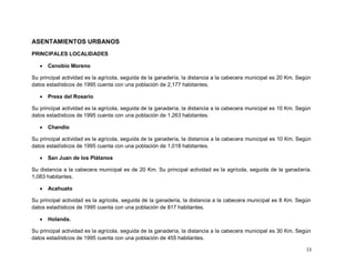 ASENTAMIENTOS URBANOS
PRINCIPALES LOCALIDADES

      Cenobio Moreno

Su principal actividad es la agrícola, seguida de la ganadería, la distancia a la cabecera municipal es 20 Km. Según
datos estadísticos de 1995 cuenta con una población de 2,177 habitantes.

      Presa del Rosario

Su principal actividad es la agrícola, seguida de la ganadería, la distancia a la cabecera municipal es 10 Km. Según
datos estadísticos de 1995 cuenta con una población de 1,263 habitantes.

      Chandio

Su principal actividad es la agrícola, seguida de la ganadería, la distancia a la cabecera municipal es 10 Km. Según
datos estadísticos de 1995 cuenta con una población de 1,018 habitantes.

      San Juan de los Plátanos

Su distancia a la cabecera municipal es de 20 Km. Su principal actividad es la agrícola, seguida de la ganadería.
1,083 habitantes.

      Acahuato

Su principal actividad es la agrícola, seguida de la ganadería, la distancia a la cabecera municipal es 8 Km. Según
datos estadísticos de 1995 cuenta con una población de 817 habitantes.

      Holanda.

Su principal actividad es la agrícola, seguida de la ganadería, la distancia a la cabecera municipal es 30 Km. Según
datos estadísticos de 1995 cuenta con una población de 455 habitantes.

                                                                                                                  13
 