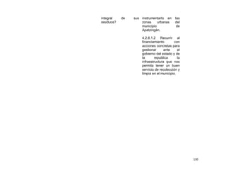 integral    de   sus instrumentarlo en     las
residuos?            zonas     urbanas     del
                     municipio              de
                     Apatzingán.

                     4.2.8.1.2 Recurrir al
                     financiamiento        con
                     acciones concretas para
                     gestionar      ante     el
                     gobierno del estado y de
                     la       republica      la
                     infraestructura que nos
                     permita tener un buen
                     servicio de recolección y
                     limpia en el municipio.




                                                  130
 