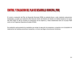 El control y evaluación del Plan de Desarrollo Municipal (PDM) se pretende llevar a cabo mediante evaluaciones
trimestrales y anuales que realizará la Alta Dirección dentro del Sistema de Gestión de Calidad basado en la norma
ISO 9001:2008. En ella se revisará el cumplimiento de los objetivos y metas establecidas tanto en el propio PDM
como en los Programas Operativos Anuales (POAS).



Se analizarán oportunamente los resultados que arrojen la ejecución de programas y proyectos con el propósito de
implementar las medidas preventivas necesarias y no tener que llegar a las acciones correctivas.




                                                                                                               154
 