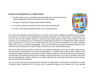 ESCUDO DE APATZINGÁN DE LA CONSTITUCIÓN

   1. El primer cuartel tiene una comadreja, pequeña ardilla café que etimológicamente
      significa Apatzingán, al fondo se encuentra el cerro del Húngaro.

   2. El segundo cuartel tiene el busto del Generalísimo Morelos.

   3. En el tercer cuartel se encuentra el croquis del municipio de Apatzingán.

   4. El cuarto cuartel está la fotografía del Gral. Lázaro Cárdenas del Río.



No cumple a los propósitos de este trabajo hacer una reseña de los sucesos militares de esa época, toca a nosotros
solo mencionar en función de las repercusiones que tuvieron, basta decir, que "El Rayo del Sur" como también se le
conocía a don José Ma. Morelos, sacrificó su vida para hacer viable durante el mayor tiempo posible el fruto del
Congreso y dio a entender que con la Constitución de Apatzingán las guerras de la independencia habían adquirido
toda su significación. El día que se juro la Carta Magna fue, sin duda, el más importante de sus misión insurgente.
Razón por la cual, en un biografía de Apatzingán, no se puede prescindir de sucesos tan importantes además de que
dicho Decreto Constitucional es el orgullo de todo mexicano y, por ende, de todo apatzinguense.

Al revisar la estructura social, política y económica de la Ciudad de Apatzingán, vemos que se coloca a ésta como el
centro económico- administrativo de la Cuenca del Tepalcatepec. Y en efecto. Hacia el año de 1902, el italiano Dante
Cusi adquirió grandes extensiones de tierras en la parte noroeste de esta área, fundó las poblaciones de Lombardía y
la Nueva Italia, aprovechando las aguas del río Cupatitzio irrigó áridas llanuras que convirtió en arrozales. Este primer
signo de prosperidad de la región, evidenció como podrían aprovecharse las grandes extensiones de tierra mediante
la construcción de obras hidráulicas.

Así, en el año de 1947 se fundó la desaparecida "Comisión de Tepalcatepec" cuya dirección atinadamente se confirió
al General Lázaro Cárdenas del Río; en trece años, el expresidente logró que se tendieran en la zona grandes

                                                                                                                      16
 