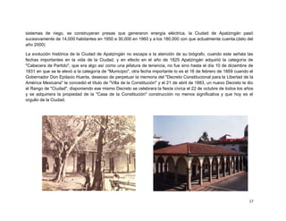sistemas de riego, se construyeran presas que generaron energía eléctrica, la Ciudad de Apatzingán pasó
sucesivamente de 14,000 habitantes en 1950 a 30,000 en 1960 y a los 180,000 con que actualmente cuenta.(dato del
año 2000)

La evolución histórica de la Ciudad de Apatzingán no escapa a la atención de su biógrafo, cuando este señala las
fechas importantes en la vida de la Ciudad, y en efecto en el año de 1825 Apatzingán adquirió la categoría de
"Cabecera de Partido", que era algo así como una jefatura de tenencia, no fue sino hasta el día 10 de diciembre de
1831 en que se le elevó a la categoría de "Municipio", otra fecha importante lo es el 16 de febrero de 1859 cuando el
Gobernador Don Epitacio Huerta, deseoso de perpetuar la memoria del "Decreto Constitucional para la Libertad de la
América Mexicana" le concedió el título de "Villa de la Constitución" y el 21 de abril de 1883, un nuevo Decreto le dio
el Rango de "Ciudad", disponiendo ese mismo Decreto se celebrara la fiesta cívica el 22 de octubre de todos los años
y se adquiriera la propiedad de la "Casa de la Constitución" construcción no menos significativa y que hoy es el
orgullo de la Ciudad.




                                                                                                                    17
 