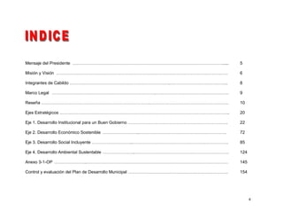 Mensaje del Presidente …………………………………………………………………………………………….....                  5

Misión y Visión …………………………………………………………………………………………………………                         6

Integrantes de Cabildo …………………………………………………………….…………………………………..                   8

Marco Legal ……………………………………………………………….……………………………………………                           9

Reseña ………………………………………………………………….……………………………………………….                             10

Ejes Estratégicos ………………………………………………………………………………………………………..                      20

Eje 1. Desarrollo Institucional para un Buen Gobierno …………………………………………………………….   22

Eje 2. Desarrollo Económico Sostenible ……………………..…………………………………………………….           72

Eje 3. Desarrollo Social Incluyente ………………………..………………………………………………………….           85

Eje 4. Desarrollo Ambiental Sustentable …………………..…………………………………………………………          124

Anexo 3-1-OP …………………..………………………………………………………………………………………                          145

Control y evaluación del Plan de Desarrollo Municipal …………………………………………………………….   154




                                                                                       4
 