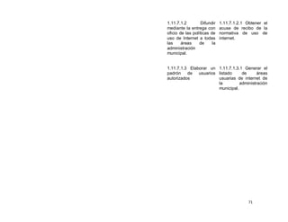 1.11.7.1.2        Difundir    1.11.7.1.2.1 Obtener el
mediante la entrega con       acuse de recibo de la
oficio de las políticas de    normativa de uso de
uso de Internet a todas       internet.
las     áreas     de     la
administración
municipal.


1.11.7.1.3 Elaborar un 1.11.7.1.3.1 Generar el
padrón    de   usuarios listado     de      áreas
autorizados             usuarias de internet de
                        la         administración
                        municipal.




                                           71
 