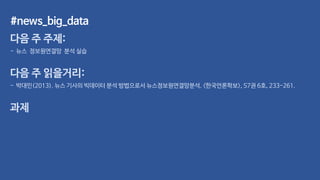 #news_big_data
다음 주 주제:
- 뉴스 정보원연결망 분석 실습
다음 주 읽을거리:
- 박대민(2013). 뉴스 기사의 빅데이터 분석 방법으로서 뉴스정보원연결망분석. <한국언론학보>, 57권 6호, 233-261.
과제
 