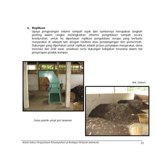 6. Replikasi
       Upaya pengurangan volume sampah sejak dari sumbernya merupakan langkah
       penting dalam rangka meningkatkan efisiensi pengelolaan sampah secara
       keseluruhan, untuk itu diperlukan replikasi pengelolaan serupa yang berbasis
       masyarakat di wilayah lain dengan fasilitasi atau pendampingan dari pemerintah.
       Dukungan yang diperlukan untuk replikasi adalah proses penyiapan masyarakat, dana
       investasi dan O/M awal, sosialisasi serta dukungan kebijakan terutama dalam hal
       penyerapan produk kompos.




                                                                                Dok: Dwiasti




          Gelas plastik untuk pot tanaman




Kisah Sukses Pengelolaan Persampahan di Berbagai Wilayah Indonesia                     10
 