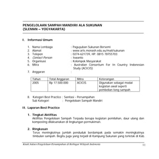 PENGELOLAAN SAMPAH MANDIRI ALA SUKUNAN
(SLEMAN – YOGYAKARTA)


I. Informasi Umum

    1.   Nama Lembaga                    :   Paguyuban Sukunan Bersemi
    2.   Alamat                          :   www.arts.monash.edu.au/mail/sukunan
    3.   Telepon                         :   0274-621739, HP. 0815 78755703
    4.   Contact Person                  :   Iswanto
    5.   Organisasi                      :   Kelompok Masyarakat
    6.   Mitra                           :    Australian Consortium For In Country Indonesian
                                             Study (ACICIS)
    7. Anggaran                          :

         Tahun        Total Anggaran           Mitra             Keterangan
         2005         Rp 17.500.000            ACICIS            Digunakan sebagai modal
                                                                 kegiatan awal seperti
                                                                 pembelian tong sampah

    8. Kategori Best Practice : Sanitasi - Persampahan
       Sub Kategori           : Pengelolaan Sampah Mandiri

II. Laporan Best Practice

    1. Tingkat Aktifitas
       Aktifitas Pengelolaan Sampah Terpadu berupa kegiatan pemilahan, daur ulang dan
       komposting dilaksanakan di lingkungan permukiman.

    2. Ringkasan
       Terus meningkatnya jumlah penduduk berdampak pada semakin meningkatnya
       timbulan sampah. Begitu juga yang terjadi di Kampung Sukunan yang terletak di Kab.

Kisah Sukses Pengelolaan Persampahan di Berbagai Wilayah Indonesia                         11
 