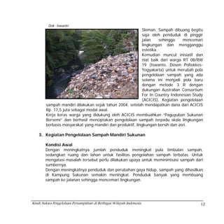 Dok: Iswanto
                                                           Sleman. Sampah dibuang begitu
                                                           saja oleh penduduk di pinggir
                                                           jalan     sehingga   mencemari
                                                           lingkungan dan mengganggu
                                                           estetika.
                                                           Kemudian muncul inisiatif dan
                                                           niat baik dari warga RT 08/RW
                                                           19 (Iswanto, Dosen Poltekkes-
                                                           Yogyakarta) untuk merubah pola
                                                           pengelolaan sampah yang ada
                                                           selama ini menjadi pola baru
                                                           dengan metode 3 R dengan
                                                           dukungan Australian Consortium
                                                           For In Country Indonesian Study
                                                           (ACICIS). Kegiatan pengelolaan
        sampah mandiri dilakukan sejak tahun 2004, setelah mendapatkan dana dari ACICIS
        Rp. 17,5 juta sebagai modal awal.
        Kerja keras warga yang didukung oleh ACICIS membuahkan “Paguyuban Sukunan
        Bersemi” dan berhasil menciptakan pengelolaan sampah terpadu skala lingkungan
        berbasis masyarakat yang mandiri dan produktif, lingkungan bersih dan asri.

    3. Kegiatan Pengelolaan Sampah Mandiri Sukunan

        Kondisi Awal
        Dengan meningkatnya jumlah penduduk meningkat pula timbulan sampah,
        sedangkan ruang dan lahan untuk fasilitas pengolahan sampah terbatas. Untuk
        mengatasi masalah tersebut perlu dilakukan upaya untuk meminimisasi sampah dari
        sumbernya.
        Dengan meningkatnya penduduk dan perubahan gaya hidup, sampah yang dihasilkan
        di Kampung Sukunan semakin meningkat. Penduduk banyak yang membuang
        sampah ke jalanan sehingga mencemari lingkungan.




Kisah Sukses Pengelolaan Persampahan di Berbagai Wilayah Indonesia                      12
 
