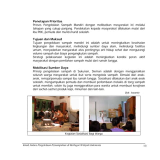 Penetapan Prioritas
        Proses Pengelolaan Sampah Mandiri dengan melibatkan masyarakat ini melalui
        tahapan yang cukup panjang. Pendekatan kepada masyarakat dilakukan mulai dari
        ibu PKK, pemuda dan murid-murid sekolah.

        Tujuan dan Maksud
        Tujuan pengelolaan sampah mandiri ini adalah untuk meningkatkan kesehatan
        lingkungan dan masyarakat, melindungi sumber daya alam, melindungi fasilitas
        umum, menyadarkan masyarakat atas pentingnya arti hidup sehat dan mengurangi
        volume sampah dan biaya pengangkutan sampah.
        Strategi pelaksanaan kegiatan ini adalah meningkatkan kondisi peran aktif
        masyarakat dengan pemilahan sampah mulai dari rumah tangga.

        Mobilisasi Sumber Daya
        Prinsip pengelolaan sampah di Sukunan, Sleman adalah dengan menggerakkan
        seluruh warga masyarakat untuk ikut serta mengelola sampah. Dimulai dari anak-
        anak, remaja/pemuda sampai ibu rumah tangga. Sosialisasi dilakukan dari anak-anak
        sekolah, mengumpulkan pemuda dan membuat perlombaan melukis di tong sampah
        untuk memilah, selain itu juga menggerakkan para wanita untuk membuat kerajinan
        dari sachet-sachet produk kopi, minuman dan lain-lain.
                                                                          Dok: Iswanto




                                   Kegiatan Sosialisasi Bagi Warga



Kisah Sukses Pengelolaan Persampahan di Berbagai Wilayah Indonesia                       13
 