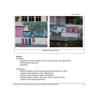 Dok: Iswanto




                                          Sosialisasi melalui mural


    Proses
    Persiapan :
       - Penyediaan wadah sampah 3 jenis (kertas,plastik dan logam/kaca)
       - Pembentukan organisasi
       - Sosialisasi

    Pewadahan
       - Wadah individual, berupa kantong plastik/karung untuk 3 jenis
         sampah kering (plastik, kertas, logam/kaca)
       - Gentong untuk sampah organik (composter)
       - Wadah komunal (tong) 3 unit untuk 3 jenis sampah kering
         (plastik, kertas dan logam/kaca)

Kisah Sukses Pengelolaan Persampahan di Berbagai Wilayah Indonesia                        14
 