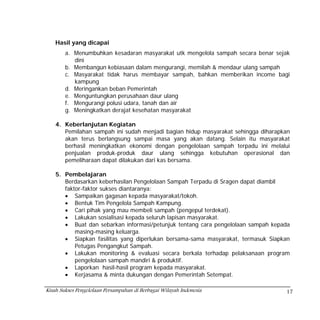 Hasil yang dicapai
        a. Menumbuhkan kesadaran masyarakat utk mengelola sampah secara benar sejak
           dini
        b. Membangun kebiasaan dalam mengurangi, memilah & mendaur ulang sampah
        c. Masyarakat tidak harus membayar sampah, bahkan memberikan income bagi
           kampung
        d. Meringankan beban Pemerintah
        e. Menguntungkan perusahaan daur ulang
        f. Mengurangi polusi udara, tanah dan air
        g. Meningkatkan derajat kesehatan masyarakat

    4. Keberlanjutan Kegiatan
       Pemilahan sampah ini sudah menjadi bagian hidup masyarakat sehingga diharapkan
       akan terus berlangsung sampai masa yang akan datang. Selain itu masyarakat
       berhasil meningkatkan ekonomi dengan pengelolaan sampah terpadu ini melalui
       penjualan produk-produk daur ulang sehingga kebutuhan operasional dan
       pemeliharaan dapat dilakukan dari kas bersama.

    5. Pembelajaran
       Berdasarkan keberhasilan Pengelolaan Sampah Terpadu di Sragen dapat diambil
       faktor-faktor sukses diantaranya:
       • Sampaikan gagasan kepada masyarakat/tokoh.
       • Bentuk Tim Pengelola Sampah Kampung.
       • Cari pihak yang mau membeli sampah (pengepul terdekat).
       • Lakukan sosialisasi kepada seluruh lapisan masyarakat.
       • Buat dan sebarkan informasi/petunjuk tentang cara pengelolaan sampah kepada
           masing-masing keluarga.
       • Siapkan fasilitas yang diperlukan bersama-sama masyarakat, termasuk Siapkan
           Petugas Pengangkut Sampah.
       • Lakukan monitoring & evaluasi secara berkala terhadap pelaksanaan program
           pengelolaan sampah mandiri & produktif.
       • Laporkan hasil-hasil program kepada masyarakat.
       • Kerjasama & minta dukungan dengan Pemerintah Setempat.

Kisah Sukses Pengelolaan Persampahan di Berbagai Wilayah Indonesia                 17
 