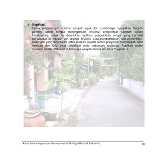 6. Replikasi
       Upaya pengurangan volume sampah sejak dari sumbernya merupakan langkah
       penting dalam rangka meningkatkan efisiensi pengelolaan sampah secara
       keseluruhan, untuk itu diperlukan replikasi pengelolaan serupa yang berbasis
       masyarakat di wilayah lain dengan fasilitasi atau pendampingan dari pemerintah.
       Dukungan yang diperlukan untuk replikasi adalah proses penyiapan masyarakat, dana
       investasi dan O/M awal, sosialisasi serta dukungan kebijakan. Replikasi model
       Sukunan sudah dilakukan di beberapa wilayah antara lain Kota Yogyakarta.




Kisah Sukses Pengelolaan Persampahan di Berbagai Wilayah Indonesia                    18
 