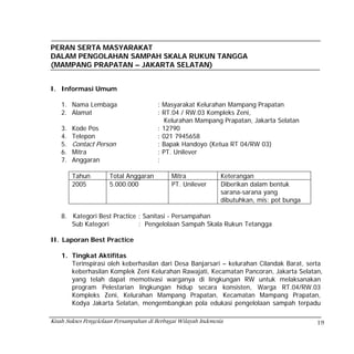 PERAN SERTA MASYARAKAT
DALAM PENGOLAHAN SAMPAH SKALA RUKUN TANGGA
(MAMPANG PRAPATAN – JAKARTA SELATAN)


I. Informasi Umum

    1. Nama Lembaga                      : Masyarakat Kelurahan Mampang Prapatan
    2. Alamat                            : RT.04 / RW.03 Kompleks Zeni,
                                           Kelurahan Mampang Prapatan, Jakarta Selatan
    3.   Kode Pos                        : 12790
    4.   Telepon                         : 021 7945658
    5.   Contact Person                  : Bapak Handoyo (Ketua RT 04/RW 03)
    6.   Mitra                           : PT. Unilever
    7.   Anggaran                        :

         Tahun        Total Anggaran          Mitra              Keterangan
         2005         5.000.000               PT. Unilever       Diberikan dalam bentuk
                                                                 sarana-sarana yang
                                                                 dibutuhkan, mis: pot bunga

    8. Kategori Best Practice : Sanitasi - Persampahan
       Sub Kategori           : Pengelolaan Sampah Skala Rukun Tetangga

II. Laporan Best Practice

    1. Tingkat Aktifitas
       Terinspirasi oleh keberhasilan dari Desa Banjarsari – kelurahan Cilandak Barat, serta
       keberhasilan Komplek Zeni Kelurahan Rawajati, Kecamatan Pancoran, Jakarta Selatan,
       yang telah dapat memotivasi warganya di lingkungan RW untuk melaksanakan
       program Pelestarian lingkungan hidup secara konsisten, Warga RT.04/RW.03
       Kompleks Zeni, Kelurahan Mampang Prapatan, Kecamatan Mampang Prapatan,
       Kodya Jakarta Selatan, mengembangkan pola edukasi pengelolaan sampah terpadu

Kisah Sukses Pengelolaan Persampahan di Berbagai Wilayah Indonesia                            19
 