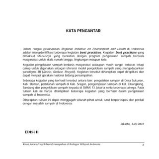 KATA PENGANTAR



Dalam rangka pelaksanaan Regional Initiative on Environment and Health di Indonesia
adalah mengidentifikasi beberapa kegiatan best practices. Kegiatan best practices yang
dimaksud khususnya yang berkaitan dengan program pengelolaan sampah berbasis
masyarakat untuk skala rumah tangga, lingkungan maupun kota.
Kegiatan pengelolaan sampah berbasis masyarakat walaupun masih sangat terbatas tetapi
cukup untuk digunakan sebagai referensi model pengelolaan sampah yang mengedepankan
paradigma 3R (Reuse, Reduce, Recycle). Kegiatan tersebut diharapkan dapat direplikasi dan
dapat menjadi gerakan nasional bidang persampahan.
Beberapa kegiatan yang berhasil tersebut antara lain: pengolahan sampah di Desa Sukunan,
Kab. Sleman, pemilahan sampah di Kab. Sragen, pengomposan sampah di Kel. Cibangkong,
Bandung dan pengelolaan sampah terpadu di SMAN 13 Jakarta serta beberapa lainnya. Pada
tulisan kali ini hanya ditampilkan beberapa kegiatan yang berhasil dalam pengelolaan
sampah di Indonesia.
Diharapkan tulisan ini dapat menggugah seluruh pihak untuk turut berpartisipasi dan perduli
dengan masalah sampah di Indonesia.




                                                                         Jakarta, Juni 2007

 EDISI II


Kisah Sukses Pengelolaan Persampahan di Berbagai Wilayah Indonesia                       2
 