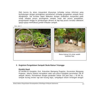 Oleh karena itu akses masyarakat khususnya terhadap semua informasi yang
        berhubungan dengan peningkatan pemahaman terhadap pengolahan sampah harus
        ditingkatkan. Hal tersebut dapat dilakukan dengan melibatkan masyarakat pada
        setiap tahapan proses penanganan sampah mulai dari proses pewadahan,
        pengumpulan hingga ke pembuangan dimana di tiap-tiap proses tersebut dilakukan
        upaya-upaya minimalisasi jumlah timbulan sampah.

 Dok: Ade S




     Dok: TIswanto                                                   Bekas Kaleng Cat untuk wadah
                                                                             tanaman hias




    3. Kegiatan Pengelolaan Sampah Skala Rukun Tetangga

        Kondisi Awal
        RT.04/RW.03 Kompleks Zeni, Kelurahan Mampang Prapatan, Kecamatan Mampang
        Prapatan, Jakarta Selatan merupakan salah satu potret Kompleks perumahan TNI di
        wilayah Jakarta. Permukiman dengan penduduk sekitar 250 jiwa atau ± 50 KK itu,
        tampak kurang tertata rapi dan kurang hijau, sampahpun belum tertangani dengan


Kisah Sukses Pengelolaan Persampahan di Berbagai Wilayah Indonesia                                  21
 