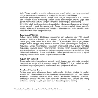 baik. Warga komplek tersebut, pada umumnya masih belum mau tahu mengenai
        pengurangan volume sampah serta pengolahan sampah rumah tangga.
        Akibatnya, pembuangan sampah warga masih sangat mengandalkan truk sampah
        dan sebagian masih membuang sampah secara sembarangan. Mereka juga tidak
        pernah memikirkan kemana sampah-sampah itu akan diangkut dan dibuang.
        Kondisi tersebut masih diperburuk dengan belum adanya pemilahan dan pemisahan
        antara sampah organik dan non-organik. Warga belum menyadari bahwa sampah-
        sampah yang tak terurai dapat akan mengotori lingkungan dan tentunya hal ini akan
        mengakibatkan banjir dan pencemaran.

        Penetapan Prioritas
        Melalui proses belajar, bimbingan, pengarahan dan dukungan dari PKK, Aparat
        Kelurahan Mampang Prapatan serta Aparat Kecamatan Mampang Prapatan yang
        dirintis yang mulai dirintis sejak awal tahun 2006, ditetapkan prioritas pengelolaan
        sampah rumah tangga yang dilakukan melalui proses pemberdayaan masyarakat.
        Kebutuhan untuk meningkatkan kesadaran masyarakat untuk peduli terhadap
        lingkungan terutama dalam hal menangani sampah rumah tangga menyebabkan
        warga perlu diajari bagaimana menjadikan sampah rumah tangga bernilai dan tidak
        mencemari lingkungan. Upaya itu dilakukan melalui pendekatan satu-satu orang di
        kampung tersebut serta melalui kegiatan arisan dan PKK.

        Tujuan dan Maksud
        Tujuan pola edukasi pengelolaan sampah rumah tangga secara terpadu itu adalah
        menyadarkan masyarakat (khususnya warga RT.04/RW.03) agar peduli terhadap
        kebersihan lingkungannya serta menciptakan desa yang bersih dan asri.

        Mobilisasi Sumber Daya
        Sumber daya yang digunakan dalam melaksanakan kegiatan edukasi ini adalah
        kemuan dan munculnya kesadaran masyarakat dengan dukungan dari PKK, Aparat
        Kelurahan Mampang Prapatan serta Aparat Kecamatan Mampang Prapatan,
        sumbangan Unilever dan dana hasil penjualan tanaman obat, sampah daur ulang
        serta dana training yang dibayar secara swa dana oleh peserta training.



Kisah Sukses Pengelolaan Persampahan di Berbagai Wilayah Indonesia                        22
 