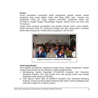 Proses
        Proses penyadaran masyarakat dalam pengelolaan sampah terpadu melalui
        perjalanan yang cukup singkat (sejak awal tahun 2006), yaitu dengan cara
        pendekatan orang per orang, kegiatan arisan/PKK, pembinaan trainer dari
        PT.Unilever (sejalan dengan Pencanangan Program Jakarta Green and Clean oleh
        PT.Unilever).
        Warga secara swadaya menyediakan tong sampah terpisah untuk 2 jenis sampah,
        lomba kebersihan antar RT, pembuatan kompos dan daur ulang kertas, menanam
        pohon obat keluarga dan melaksanakan penghijauan, dan lain-lain.




                               Kegiatan Penyuluhan, Pelatihan dan Bimbingan


        Hasil yang dicapai
        Hasil kegiatan penyadaran masyarakat melalui proses edukasi pengelolaan sampah
        terpadu skala kawasan di desa Banjarsari adalah sebagai berikut:
        a. Meningkatnya kualitas lingkungan RT.04/RW.03 Kompleks Zeni, Kelurahan
            Mampang Prapatan, dari yang semula kotor dan kurang tertata rapi menjadi
            lingkungan yang cukup asri dan hijau.
        b. Pada Agustus Tahun 2006, RT.04/RW.03 Kompleks Zeni, Kelurahan Mampang
            Prapatan, berhasil meraih predikat Kampung Idola dalam Lomba penghijauan dan
            kebersihan tingkat RT di Jakarta Selatan.


Kisah Sukses Pengelolaan Persampahan di Berbagai Wilayah Indonesia                    23
 