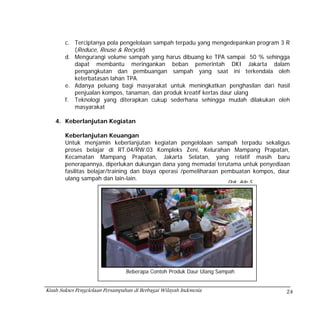 c. Terciptanya pola pengelolaan sampah terpadu yang mengedepankan program 3 R
           (Reduce, Reuse & Recycle)
        d. Mengurangi volume sampah yang harus dibuang ke TPA sampai 50 % sehingga
           dapat membantu meringankan beban pemerintah DKI Jakarta dalam
           pengangkutan dan pembuangan sampah yang saat ini terkendala oleh
           keterbatasan lahan TPA.
        e. Adanya peluang bagi masyarakat untuk meningkatkan penghasilan dari hasil
           penjualan kompos, tanaman, dan produk kreatif kertas daur ulang
        f. Teknologi yang diterapkan cukup sederhana sehingga mudah dilakukan oleh
           masyarakat

    4. Keberlanjutan Kegiatan

        Keberlanjutan Keuangan
        Untuk menjamin keberlanjutan kegiatan pengelolaan sampah terpadu sekaligus
        proses belajar di RT.04/RW.03 Kompleks Zeni, Kelurahan Mampang Prapatan,
        Kecamatan Mampang Prapatan, Jakarta Selatan, yang relatif masih baru
        penerapannya, diperlukan dukungan dana yang memadai terutama untuk penyediaan
        fasilitas belajar/training dan biaya operasi /pemeliharaan pembuatan kompos, daur
        ulang sampah dan lain-lain.
                                                                       Dok: Ade S




                                  Beberapa Contoh Produk Daur Ulang Sampah


Kisah Sukses Pengelolaan Persampahan di Berbagai Wilayah Indonesia                     24
 