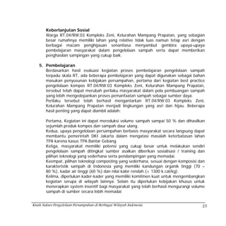 Keberlanjutan Sosial
        Warga RT.04/RW.03 Kompleks Zeni, Kelurahan Mampang Prapatan, yang sebagian
        besar rumahnya memiliki lahan yang relative tidak luas namun tetap asri dengan
        berbagai macam penghijauan senantiasa menyambut gembira upaya-upaya
        pembelajaran masyarakat dalam pengelolaan sampah serta dapat memberikan
        penghasilan sampingan yang cukup baik.

    5. Pembelajaran
       Berdasarkan hasil evaluasi kegiatan proses pembelajaran pengelolaan sampah
       terpadu skala RT, ada beberapa pembelajaran yang dapat digunakan sebagai bahan
       masukan penyusunan kebijakan persampahan, pertama dari kegiatan best practice
       pengelolaan kompos RT.04/RW.03 Kompleks Zeni, Kelurahan Mampang Prapatan,
       tersebut telah dapat merubah perilaku masyarakat dalam pola pembuangan sampah
       yang lebih mengedepankan proses pemanfaatan sampah sebagai sumber daya.
       Perilaku tersebut telah berhasil mengantarkan RT.04/RW.03 Kompleks Zeni,
       Kelurahan Mampang Prapatan menjadi lingkungan yang asri dan hijau. Beberapa
       hasil penting yang dapat diambil adalah:

        Pertama, Kegiatan ini dapat mereduksi volume sampah sampai 50 % dan dihasilkan
        sejumlah produk kompos dan sampah daur ulang.
        Kedua, upaya pengelolaan persampahan berbasis masyarakat secara langsung dapat
        membantu pemerintah DKI Jakarta dalam mengatasi masalah keterbatasan lahan
        TPA karena kasus TPA Bantar Gebang.
        Ketiga, masyarakat memiliki potensi yang cukup besar untuk melakukan sendiri
        pengelolaan sampah ditingkat sumber asalkan diberikan sosialisasi / training dan
        pilihan teknologi yang sederhana serta pendampingan yang memadai.
        Keempat, pilihan teknologi composting yang sederhana, sesuai dengan komposisi dan
        karakteristik sampah di Indonesia yang memiliki kandungan organik tinggi (70 –
        80 %), kadar air tinggi (60 %) dan nilai kalor rendah (< 1300 k.cal/kg).
        Kelima, diperlukan kader-kader yang memiliki komitmen kuat untuk mengembangkan
        kegiatan serupa di wilayah lainnya. Selain itu diperlukan kebijakan khusus untuk
        menerapkan system insentif bagi masyarakat yang telah berhasil mengurangi volume
        sampah di sumber secara lebih memadai


Kisah Sukses Pengelolaan Persampahan di Berbagai Wilayah Indonesia                     25
 