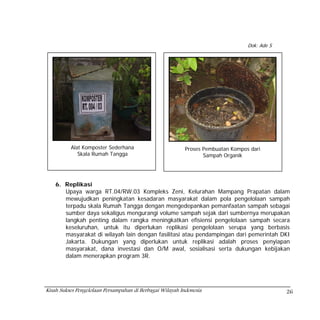 Dok: Ade S




          Alat Komposter Sederhana                         Proses Pembuatan Kompos dari
             Skala Rumah Tangga                                   Sampah Organik




    6. Replikasi
       Upaya warga RT.04/RW.03 Kompleks Zeni, Kelurahan Mampang Prapatan dalam
       mewujudkan peningkatan kesadaran masyarakat dalam pola pengelolaan sampah
       terpadu skala Rumah Tangga dengan mengedepankan pemanfaatan sampah sebagai
       sumber daya sekaligus mengurangi volume sampah sejak dari sumbernya merupakan
       langkah penting dalam rangka meningkatkan efisiensi pengelolaan sampah secara
       keseluruhan, untuk itu diperlukan replikasi pengelolaan serupa yang berbasis
       masyarakat di wilayah lain dengan fasilitasi atau pendampingan dari pemerintah DKI
       Jakarta. Dukungan yang diperlukan untuk replikasi adalah proses penyiapan
       masyarakat, dana investasi dan O/M awal, sosialisasi serta dukungan kebijakan
       dalam menerapkan program 3R.




Kisah Sukses Pengelolaan Persampahan di Berbagai Wilayah Indonesia                             26
 