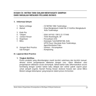 KISAH CV. MITRA TANI DALAM MENYIASATI SAMPAH
DARI MASALAH MENJADI PELUANG BISNIS


I. Informasi Umum

    1. Nama Lembaga                      : CV MITRA TANI Tasikmalaya
    2. Alamat                            : Griya Mangkubumi Indah No 21 Kel/Kec.Mangkubumi
                                           Kota Tasikmalaya
    3.   Kode Pos                        :
    4.   Telepon                         : 0265-347102 / 0813 23 177448
    5.   Contact Person                  : Tintin Rostiningsih, SP
    6.   Organisasi                      : Perusahaan (CV)
    7.   Mitra                           : Kelompok Tani/GAPOKTAN, KUD,
                                           UPTD Pasar Cikurubuk Kota Tasikmalaya,
                                           Agen/Distributor/Toko
    8. Kategori Best Practice            : Sanitasi - Persampahan
       Sub Kategori                      : Komposting

II. Laporan Best Practice

    1. Tingkat Aktifitas
       Proses produksi yang dikembangkan masih bersifat sederhana dan bersifat manual,
       dimana sistem pengomposan dilakukan dengan cara “Open Windrow” atau
       pengomposan dilakukan secara bertumpuk. Bahan-bahan baku diformulasikan secara
       berimbang dengan sumber bahan baku didapat dari sekitar pabrik seperti pasar
       untuk sampah organik, Rumah Potong Hewan (kotoran hewan) dan cairan Mikro
       Biotani sebagai dekomposer yang berperan dalam proses fermentasi.




Kisah Sukses Pengelolaan Persampahan di Berbagai Wilayah Indonesia                           27
 