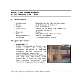 PENGELOLAAN SAMPAH TERPADU
DI KAB. SRAGEN – JAWA TENGAH


I. Informasi Umum

    1.   Nama Lembaga                    : Dinas Tata Kota dan Kebersihan Kab. Sragen
    2.   Alamat                          : Jl. Dr. Setiabudhi No.3A, Sragen
    3.   Telepon                         : 0271-892075,894900
    4.   Contact Person                  : Tasripin, SH, MM (Kepala Dinas Tata Kota dan
                                           Kebersihan Kab. Sragen
    5. Organisasi                        : Pemda
    6. Mitra                             : Pihak-pihak swasta pelaku daur ulang
    7. Kategori Best Practice            : Sanitasi - Persampahan
       Sub Kategori                      : Pengelolaan Sampah Terpadu

II. Laporan Best Practice

    1. Tingkat Aktifitas                                                         Dok: Dwiasti
       Aktifitas Pengelolaan Sampah Terpadu berupa
       kegiatan     pemilahan,   daur   ulang   dan
       komposting dilaksanakan di lingkungan
       permukiman, komersial, perkantoran dan
       kawasan lingkungan fasilitas umum.
       Kegiatan pemilahan dan komposting dilakukan
       oleh warga sejak dari rumah, setelah
       itudibawa ke TPS yang juga sudah dibagi
       dalam      beberapa     kompartemen    untuk
       memisahkan sampah organik dan anorganik.




Kisah Sukses Pengelolaan Persampahan di Berbagai Wilayah Indonesia                              3
 