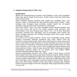 3. Kegiatan Komposting CV. Mitra Tani

        Kondisi Awal
        Melihat dari peluang-peluang di pasaran mulai dilakukan survey untuk pengadaan
        bahan baku seperti sampah di pasar-pasar, limbah kotoran hewan dan bahan baku
        lainnya yang tersedia.
        Upaya menjajaki peluang kerjasama baik dengan para pengelola pasar, para
        peternak hewan di Tasikmalaya dan RPH (Rumah Potong Hewan) hampir 1 tahun
        sehingga mulai terbangun upaya pemilahan sampah organik dan non-organik
        bekerjasama dengan UPTD Pasar Cikurubuk Kota Tasikmalaya.
        Awal tahun 2002 CV. Mitra Tani mulai melangkah dengan kapasitas produksi yang
        masih kecil sekitar 500 kg per hari dengan kemasan yang sederhana serta
        memanfaatkan areal bekas kandang ayam ukuran 10m x 5m di Desa Setyamulya
        Kecamatan Tamansari Kota Tasikmalaya. Saat itu permodalan masih terbatas dan
        belum mendapat dukungan dari lembaga keuangan karena bisnis pupuk organik
        masih belum diminati.
        Hal tersebut terus menjadi pemikiran, karena untuk memproduksi pupuk organik
        (kompos) memerlukan dukungan pendanaan yang cukup. NAmun selalu ada
        keyakinan tentang prospek pupuk organik akan sangat bagus ke depan karena pada
        saat itu masih belum tersedia di pasaran sementara kebutuhan para petani termasuk
        petani sayuran di Tasikmalaya memerlukan pasokan pupuk organik yang rutin setiap
        musim tanamnya. Saat itu para petani masih menggunakan pupuk kandang yang
        ketersediaannya terbatas. Selain itu juga, pemerintah telah mencanangkan program
        pembangunan pertanian dengan visi “Go Organik 2010” dan Program GNRHL
        (Gerakan Nasional Rehabiltasi Hutan dan Lahan).
        Peluang pengembangan produksi mulai terbuka setelah muncul berita di Harian
        Pikiran Rakyat tahun 2003 yang memuat Berita Sosialisasi Program WJEMP (Western
        Java Environmental Management Project) dari Kementrian Lingkungan Hidup. Berita
        tersebut menjadi harapan bagi CV Mitra Tani yang mulai menghubungi Dinas LHPK
        Kota Tasikmalaya untuk menanyakan kejelasan mengenai berita tersebut. Akhirnya,
        pada tahun 2004 program WJEMP tersebut dapat diakses sehingga dapat diadakan
        Kontrak Kerjasama dengan Kementrian Lingkungan Hidup dengan kapasitas produksi
        2 ton per hari.


Kisah Sukses Pengelolaan Persampahan di Berbagai Wilayah Indonesia                     30
 