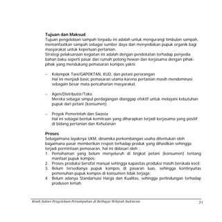 Tujuan dan Maksud
        Tujuan pengelolaan sampah terpadu ini adalah untuk mengurangi timbulan sampah,
        memanfaatkan sampah sebagai sumber daya dan menyediakan pupuk organik bagi
        masyarakat untuk keperluan pertanian.
        Strategi pelaksanaan kegiatan ini adalah dengan pendekatan terhadap penyedia
        bahan baku seperti pasar dan rumah potong hewan dan kerjasama dengan pihak-
        pihak yang mendukung pemasaran kompos yakni:

        −   Kelompok Tani/GAPOKTAN, KUD, dan petani perorangan
            Hal ini menjadi basic pemasaran utama karena pertanian masih mendominasi
            sebagain besar mata pencaharian masyarakat.

        −   Agen/Distributor/Toko
            Mereka sebagai simpul perdagangan dianggap efektif untuk melayani kebutuhan
            pupuk dari petani (konsumen).

        −   Proyek Pemerintah dan Swasta
            Hal ini sebagai bentuk kemitraan yang diharapkan terjadi kerjasama yang positif
            di bidang pertanian dan Kehutanan

        Proses
        Sebagaimana layaknya UKM, dinamika perkembangan usaha ditentukan oleh
        bagaimana pasar memberikan respon terhadap produk yang dihasilkan sehingga
        terjadi permintaan pemasaran, hal ini didasari oleh :
        1. Pemahaman yang belum menyeluruh di tingkat petani (konsumen) tentang
            manfaat pupuk kompos;
        2. Proses produksi bersifat manual sehingga kapasitas produksi masih berskala kecil;
        3. Belum tersedianya pupuk kompos di pasaran luas, sehingga kontinyuitas
            pemenuhan pupuk kompos di konsumen tidak terjaga;
        4. Belum adanya Standarisasi Harga dan Kualitas, sehingga perlindungan terhadap
            produsen lemah.



Kisah Sukses Pengelolaan Persampahan di Berbagai Wilayah Indonesia                            31
 