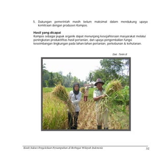 5. Dukungan pemerintah masih belum maksimal dalam mendukung upaya
           kemitraan dengan produsen Kompos.

        Hasil yang dicapai
        Kompos sebagai pupuk organik dapat menunjang kesejahteraan masyarakat melalui
        peningkatan produktifitas hasil pertanian, dan upaya pengembalian fungsi
        keseimbangan lingkungan pada lahan-lahan pertanian, perkebunan & kehutanan.


                                                                     Dok: Tintin R




Kisah Sukses Pengelolaan Persampahan di Berbagai Wilayah Indonesia                      32
 
