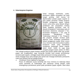 4. Keberlanjutan Kegiatan

                                                    Untuk menjaga kontinuitas usaha,
                                                    pemasaran adalah merupakan hal yang
                                                    sangat penting. Oleh karena itu
                                                    diperkenalkan produk pupuk organik ke
                                                    para pelaku pertanian melalui program
                                                    Demplot penggunaan pupuk organik
                                                    secara cuma-cuma yang diawali dengan
                                                    pembinaan dan penyuluhan tentang
                                                    teknik budidaya pertanian. Saat itu
                                                    diawali di Kabupaten Tasikmalaya yaitu di
                                                    Kecamatan Cikatomas sebanyak 5 Ton,
                                                    Kecamatan Singaparna 1 Ton, juga di
                                                    Kecamatan        Mangkubumi         Kota
                                                    Tasikmalaya sebanyak 2 Ton. Pengaruh
                                                    dari program demplot tersebut pada
                                                    akhirnya mulai terbangun pemahaman
                                                    bahwa penggunaan pupuk kimia secara
                                                    terus menerus telah menurunkan kualitas
                                                    kesuburan tanah yang disebabkan
                                                    menipisnya kandungan bahan organik
                                                    dalam tanah. Selain itu juga yang
                                                    menjadi penguat ikatan antara CV Mitra
        Tani sebagai produsen pupuk kompos dengan para petani adalah tidak saja produk
        pupuk nya teraplikasikan, juga menyerap kembali hasil produk pertaniannya
        terutama padi organik, sehingga terjadi siklus pemasaran tertutup yang kontinu.
        Untuk menjaga kerja sama dengan para petani dan menjaga kontinuitas pemasaran,
        maka kami lakukan hal-hal sebagai berikut:
        a.    Pembinaan Petani (Aplikasi) di lapangan
              Proses ini dilakukan secara bertahap dan terus menerus ke beberapa lokasi
              sentra pertanian di Tasikmalaya dan sekitarnya seiring dengan mulai
              terbangunnya pemahaman petani pada pemakaian pupuk organik. Awal tahun


Kisah Sukses Pengelolaan Persampahan di Berbagai Wilayah Indonesia                         33
 