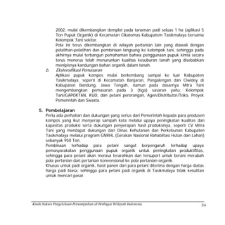 2002, mulai dikembangkan demplot pada tanaman padi seluas 1 ha (aplikasi 5
              Ton Pupuk Organik) di Kecamatan Cikatomas Kabupatem Tasikmalaya bersama
              Kelompok Tani sekitar.
              Pola ini terus dikembangkan di wilayah pertanian lain yang diawali dengan
              pelatihan-pelatihan dan pembinaan langsung ke kelompok tani, sehingga pada
              akhirnya mulai terbangun pemahaman bahwa penggunaan pupuk kimia secara
              terus menerus telah menurunkan kualitas kesuburan tanah yang disebabkan
              menipisnya kandungan bahan organik dalam tanah.
        b.    Ekstensifikasi Pemasaran
              Aplikasi pupuk kompos mulai berkembang sampai ke luar Kabupaten
              Tasikmalaya, seperti di Kecamatan Banjaran, Pangalengan dan Ciwidey di
              Kabupaten Bandung, Jawa Tengah, namun pada dasarnya Mitra Tani
              mengembangkan pemasaran pada 3 (tiga) sasaran yaitu; Kelompok
              Tani/GAPOKTAN, KUD, dan petani perorangan, Agen/Distributor/Toko, Proyek
              Pemerintah dan Swasta.

    5. Pembelajaran
       Perlu ada perhatian dan dukungan yang serius dari Pemerintah kepada para produsen
       kompos yang ikut menyerap sampah kota melalui upaya peningkatan kualitas dan
       kapasitas produksi serta dukungan penyerapan hasil produksinya, seperti CV Mitra
       Tani yang mendapat dukungan dari Dinas Kehutanan dan Perkebunan Kabupaten
       Tasikmalaya melalui program GNRHL (Gerakan Nasional Rahabiltasi Hutan dan Lahan)
       sebanyak 950 Ton.
       Pembinaan terhadap para petani sangat berpengaruh terhadap upaya
       pemasyarakatan penggunaan pupuk organik untuk peningkatan produktifitas,
       sehingga para petani akan merasa terarahkan dan tersuport untuk berani merubah
       pola pertanian dari pertanian konvensional ke pola pertanian organik.
       Khusus untuk padi organik, hasil panen dari para petani diterima dengan harga diatas
       harga padi biasa, sehingga para petani padi organik di Tasikmalaya tidak kesulitan
       untuk mencari pasar.




Kisah Sukses Pengelolaan Persampahan di Berbagai Wilayah Indonesia                       34
 