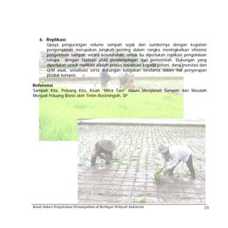 6. Replikasi
       Upaya pengurangan volume sampah sejak dari sumbernya dengan kegiatan
       pengomposan merupakan langkah penting dalam rangka meningkatkan efisiensi
       pengelolaan sampah secara keseluruhan, untuk itu diperlukan replikasi pengelolaan
       serupa dengan fasilitasi atau pendampingan dari pemerintah. Dukungan yang
       diperlukan untuk replikasi adalah proses sosialisasi kepada petani, dana investasi dan
       O/M awal, sosialisasi serta dukungan kebijakan terutama dalam hal penyerapan
       produk kompos.

Referensi
Sampah Kita, Peluang Kita, Kisah ”Mitra Tani” dalam Menyiasati Sampah dari Masalah
Menjadi Peluang Bisnis oleh Tintin Rostiningsih, SP




Kisah Sukses Pengelolaan Persampahan di Berbagai Wilayah Indonesia                         35
 