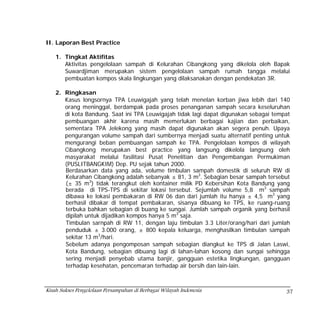 II. Laporan Best Practice

    1. Tingkat Aktifitas
       Aktivitas pengelolaan sampah di Kelurahan Cibangkong yang dikelola oleh Bapak
       Suwardjiman merupakan sistem pengelolaan sampah rumah tangga melalui
       pembuatan kompos skala lingkungan yang dilaksanakan dengan pendekatan 3R.

    2. Ringkasan
       Kasus longsornya TPA Leuwigajah yang telah menelan korban jiwa lebih dari 140
       orang meninggal, berdampak pada proses penanganan sampah secara keseluruhan
       di kota Bandung. Saat ini TPA Leuwigajah tidak lagi dapat digunakan sebagai tempat
       pembuangan akhir karena masih memerlukan berbagai kajian dan perbaikan,
       sementara TPA Jelekong yang masih dapat digunakan akan segera penuh. Upaya
       pengurangan volume sampah dari sumbernya menjadi suatu alternatif penting untuk
       mengurangi beban pembuangan sampah ke TPA. Pengelolaan kompos di wilayah
       Cibangkong merupakan best practice yang langsung dikelola langsung oleh
       masyarakat melalui fasilitasi Pusat Penelitian dan Pengembangan Permukiman
       (PUSLITBANGKIM) Dep. PU sejak tahun 2000.
       Berdasarkan data yang ada, volume timbulan sampah domestik di seluruh RW di
       Kelurahan Cibangkong adalah sebanyak ± 81, 3 m3. Sebagian besar sampah tersebut
       (± 35 m3) tidak terangkut oleh kontainer milik PD Kebersihan Kota Bandung yang
       berada di TPS-TPS di sekitar lokasi tersebut. Sejumlah volume 5,8 m3 sampah
       dibawa ke lokasi pembakaran di RW 06 dan dari jumlah itu hanya ± 4,5 m3 yang
       berhasil dibakar di tempat pembakaran, sisanya dibuang ke TPS, ke ruang-ruang
       terbuka bahkan sebagian di buang ke sungai. Jumlah sampah organik yang berhasil
       dipilah untuk dijadikan kompos hanya 5 m3 saja.
       Timbulan sarnpah di RW 11, dengan laju timbulan 3.3 Liter/orang/hari dari jumlah
       penduduk ± 3.000 orang, ± 800 kepala keluarga, menghasilkan timbulan sampah
       sekitar 13 m3/hari.
       Sebelum adanya pengomposan sampah sebagian diangkut ke TPS di Jalan Laswi,
       Kota Bandung, sebagian dibuang lagi di lahan-lahan kosong dan sungai sehingga
       sering menjadi penyebab utama banjir, gangguan estetika lingkungan, gangguan
       terhadap kesehatan, pencemaran terhadap air bersih dan lain-lain.



Kisah Sukses Pengelolaan Persampahan di Berbagai Wilayah Indonesia                     37
 