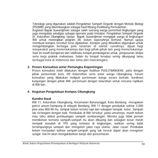 Teknologi yang digunakan adalah Pengolahan Sampah Organik dengan Metode Biologi
        (PSOMB) yang dikembangkan sebagai hasil litbang Puslitbang Permukiman.
        Kegiatan Bapak Suwardjiman sebagai salah seorang warga pemerhati lingkungan yang
        juga mengelola sekaligus sebagai operator pada Instalasi Pengolahan Sampah Organik
        di Kelurahan Cibangkong. Upaya Bapak Suwardjiman mengajak warga di lingkungan
        RW untuk menerapkan program 3R, belum sepenuhnya berhasil. Namun upaya
        membuat kompos tersebut terus dijalankan. Kompos yang dihasilkan digunakan untuk
        mengembangkan berbagai jenis tanaman di sekitar rumahnya, dijual bagi
        masyarakat yang memerlukannya dan bagi pihak-pihak lain yang memerlukannya
        Saat ini masih beroperasi dan salahsatu tempat pembelajaran untuk penyusunan skripsi
        serta kerja praktek mahasiswa. Selain itu tempat tersebut sering dikunjungi tamu
        berbagal kota di Indonesia dan tamu dari mancanegara.

    3. Proses Konsultasi antar Pemangku Kepentingan
       Proses konsultasi telah dilakukan dengan fasilitasi PUSLITBANGKIM, yaitu dengan
       pihak pemerintah kota, PD Kebersihan serta antar warga Cibangkong. Forum
       konsultasi yang dilakukan meliputi pertemuan warga secara berkala, kordinasi
       kunjungan dengan pihak RW, pertemuan dengan kelurahan untuk rencana replikasi
       di RW lain.

    4. Kegiatan Pengelolaan Kompos Cibangkong

        Kondisi Awal
        RW 11, Kelurahan Cibangkong, Kecamatan Batununggal, Kota Bandung merupakan
        potret umum kampung di wilayah Bandung. RW 11 dengan penduduk sekitar 3.000
        jiwa atau 800 KK itu, tampak belum tertata rapi dan sebagian tampak kotor. Sampah
        tak tertangani dengan baik. Penduduk di RW tersebut ,pada umumnya, masih belum
        mau tahu akibat pembuangan sampah sembarangan. Mereka juga tidak pernah
        memikirkan kemana sampah-sampah itu akan dibuang dan sebagian besar masih
        menjadi masalah di TPS yang terbatas di lingkungan, bahkan sering tidak
        tertampungnya sampah dan mengotori jalan raya utama, Jalan Laswi. Penduduk
        belum menyadari bahwa sampah-sampah yang tak terurai dapat akan mengotori
        sungai. Hal ini akan mengakibatkan banjir dan pencemaran.


Kisah Sukses Pengelolaan Persampahan di Berbagai Wilayah Indonesia                        38
 