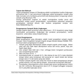 Tujuan dan Maksud
        Tujuan pengelolaan kompos di Cibangkong adalah meningkatkan kualitas lingkungan
        permukiman RW 11 dari pencemaran lingkungan akibat penanganan sampah yang
        tidak memadai serta membantu pemerintah kota Bandung dalam mengurangi volume
        sampah yang dibuang ke TPA.
        Strategi pelaksanaan kegiatan ini adalah meningkatkan kondisi peran aktif
        masyarakat melalui proses pemberdayaan, menumbuhkan kebutuhan pelayanan
        persampahan (demand driven), dan fasilitasi pengelolaan kompos oleh
        PUSLITBANGKIM-Dep PU.

        Pengomposan Sampah Skala Lingkungan
        Sampah organik dalam prosentasi yang cukup besar ± 70 % berpotensi cukup tinggi
        menimbulkan permasalahan (lingkungan dan peralatan persampahan), namun
        berpotensi untuk didaur ulang menjadi kompos.

        Teknis Pengomposan
        Model pengomposan yang diterapkan adalah model pengolahan sampah organik
        Petunjuk Teknis Pengolahan Sampah Organik dengan Metode Biologi (PSOMB) 1999,
        ketentuan dalam pengomposan ini adalah:
        1. Sampah yang dapat dikomposkan adalah sampah organik rumah tangga. Bahan
            yang sulit atau tidak dapat dikomposkan antara lain kertas, plastik, kayu dan
            logam dapat dijual.
        2. Usia sampah tidak lebih dari 2 hari, sehingga belum mengalami pembusukan
            atau mengandung larva lalat.
        3. Nilai C/N antara 30-35 : 1
        4. Kelembaban/kadar air sampah 50 %. Bila nilainya di atas 50 % maka ditambah
            dengan bahan yang mempunyai sifat penyerap air, seperti dedak dan lainnya
            dengan dosis 5 % dari bahan yang akan diolah.
        5. Pasokan sampah organik rutin setiap hari masuk ke lokasi pengomposan dengan
            jumlah minimal 3 m3 atau 600 kg sampah , berasal dari kurang lebh 3000 jiwa.
        6. Penambahan mikororganisma untuk mempercepat proses pengomposoan antara
            lain EM 4 (Effective Microorganism) dosis 0,75 % dengan ketinggian tumpukan
            0,8 m yang diberi pipa-pipa aerasi.


Kisah Sukses Pengelolaan Persampahan di Berbagai Wilayah Indonesia                     39
 