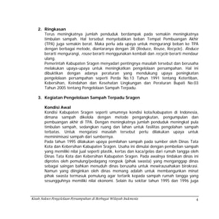 2. Ringkasan
       Terus meningkatnya jumlah penduduk berdampak pada semakin meningkatnya
       timbulan sampah. Hal tersebut menyebabkan beban Tempat Pembuangan Akhir
       (TPA) juga semakin berat. Maka perlu ada upaya untuk mengurangi beban ke TPA
       dengan berbagai metode, diantaranya dengan 3R (Reduce, Reuse, Recycle). Reduce
       berarti mengurangi, reuse berarti menggunakan kembali dan recycle berarti mendaur
       ulang.
       Pemerintah Kabupaten Sragen menyadari pentingnya masalah tersebut dan berusaha
       melakukan upaya-upaya untuk meningkatkan pengelolaan persampahan. Hal ini
       dibuktikan dengan adanya peraturan yang mendukung upaya peningkatan
       pengelolaan persampahan seperti Perda No.13 Tahun 1991 tentang Ketertiban,
       Kebersihan, Keindahan dan Kesehatan Lingkungan dan Peraturan Bupati No.03
       Tahun 2005 tentang Pengelolaan Sampah Terpadu.

    3. Kegiatan Pengelolaan Sampah Terpadu Sragen

        Kondisi Awal
        Kondisi Kabupaten Sragen seperti umumnya kondisi kota/kabupaten di Indonesia,
        dimana sampah dikelola dengan metode pengangkutan, pengumpulan dan
        pembuangan akhir di TPA. Dengan meningkatnya jumlah penduduk meningkat pula
        timbulan sampah, sedangkan ruang dan lahan untuk fasilitas pengolahan sampah
        terbatas. Untuk mengatasi masalah tersebut perlu dilakukan upaya untuk
        meminimisasi sampah dari sumbernya.
        Pada tahun 1995 dilakukan upaya pemilahan sampah pada sumber oleh Dinas Tata
        Kota dan Kebersihan Kabupaten Sragen. Usaha ini dimulai dengan pembelian sampah
        yang memiliki nilai jual seperti plastik, kertas dan kaca/gelas dari rumah tangga oleh
        Dinas Tata Kota dan Kebersihan Kabupaten Sragen. Pada awalnya tindakan dinas ini
        diprotes oleh pemulung/pedagang rongsok (pihak swasta) yang menganggap dinas
        sebagai saingan bahkan menuduh dinas berusaha untuk mewirausahakan birokrasi.
        Namun yang diinginkan oleh dinas memang adalah untuk membangunkan minat
        pihak swasta termasuk pemulung agar tertarik kepada sampah rumah tangga yang
        sesungguhnya memiliki nilai ekonomi. Selain itu sekitar tahun 1995 dan 1996 juga



Kisah Sukses Pengelolaan Persampahan di Berbagai Wilayah Indonesia                          4
 