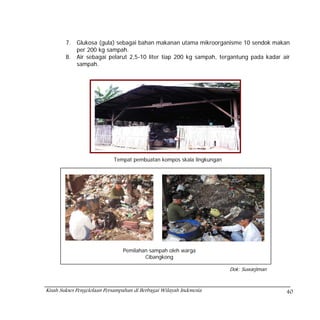 7.   Glukosa (gula) sebagai bahan makanan utama mikroorganisme 10 sendok makan
             per 200 kg sampah.
        8.   Air sebagai pelarut 2,5-10 liter tiap 200 kg sampah, tergantung pada kadar air
             sampah.




                            Tempat pembuatan kompos skala lingkungan




                                Pemilahan sampah oleh warga
                                        Cibangkong

                                                                       Dok: Suwarjiman



Kisah Sukses Pengelolaan Persampahan di Berbagai Wilayah Indonesia                       40
 